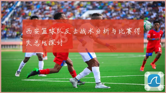 西安篮球队反击战术分析与比赛得失总结探讨