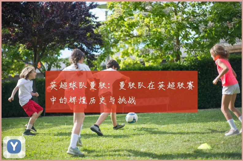 英超球队曼联：曼联队在英超联赛中的辉煌历史与挑战