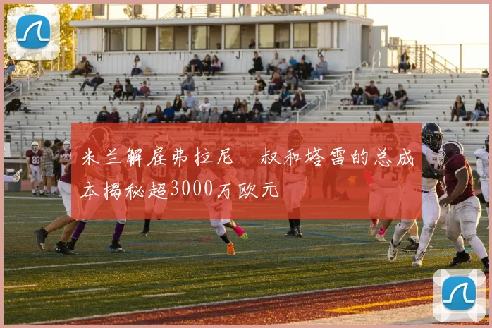 米兰解雇弗拉尼囧叔和塔雷的总成本揭秘超3000万欧元