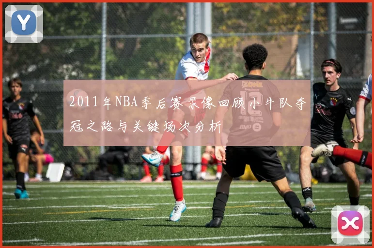 2011年NBA季后赛录像回顾小牛队夺冠之路与关键场次分析