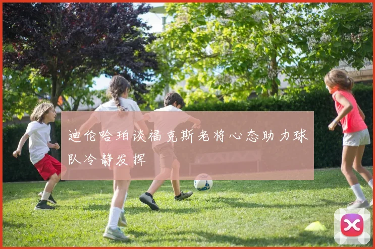 迪伦哈珀谈福克斯老将心态助力球队冷静发挥