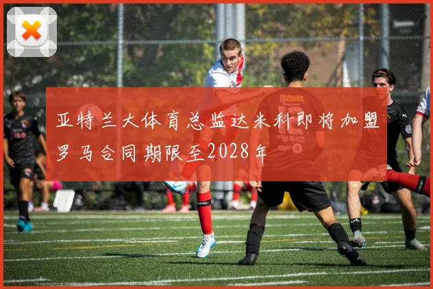 亚特兰大体育总监达米科即将加盟罗马合同期限至2028年
