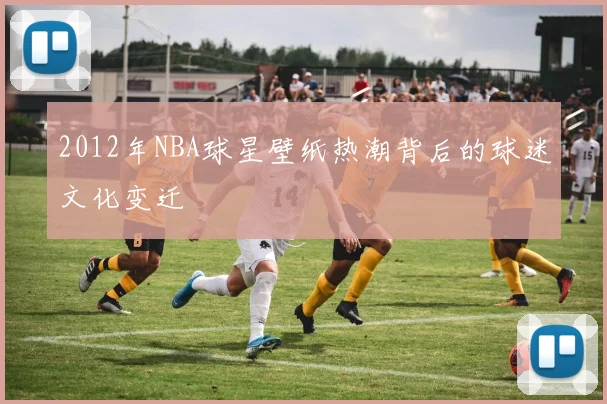 2012年NBA球星壁纸热潮背后的球迷文化变迁