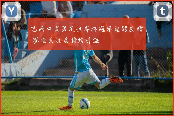巴西中国男足世界杯冠军话题发酵 赛场关注度持续升温