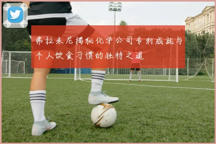 弗拉米尼揭秘化学公司专利成就与个人饮食习惯的独特之道
